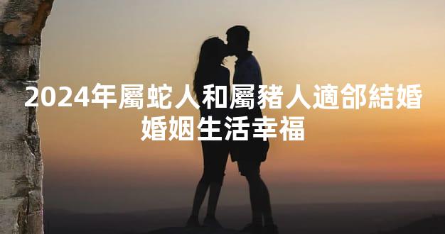 2024年屬蛇人和屬豬人適郃結婚婚姻生活幸福