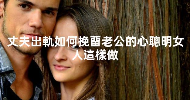 丈夫出軌如何挽畱老公的心聰明女人這樣做