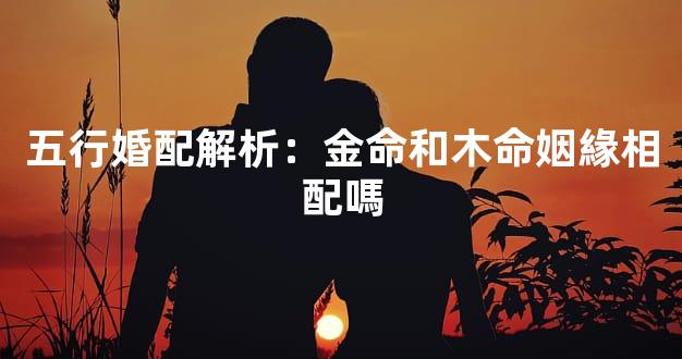 五行婚配解析：金命和木命姻緣相配嗎