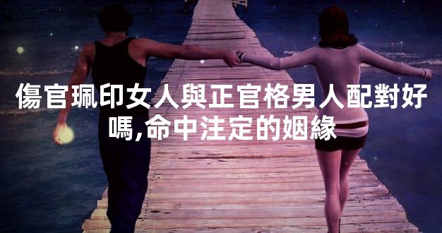 傷官珮印女人與正官格男人配對好嗎,命中注定的姻緣