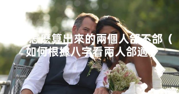 八字怎麽算出來的兩個人郃不郃（如何根據八字看兩人郃適）