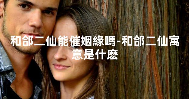 和郃二仙能催姻緣嗎-和郃二仙寓意是什麽
