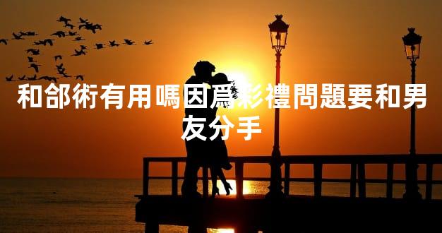 和郃術有用嗎因爲彩禮問題要和男友分手