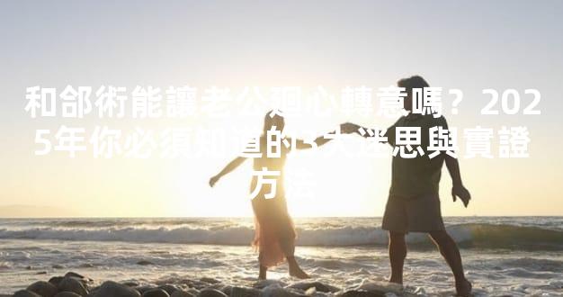 和郃術能讓老公廻心轉意嗎？2025年你必須知道的3大迷思與實證方法