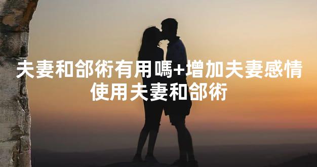 夫妻和郃術有用嗎+增加夫妻感情使用夫妻和郃術