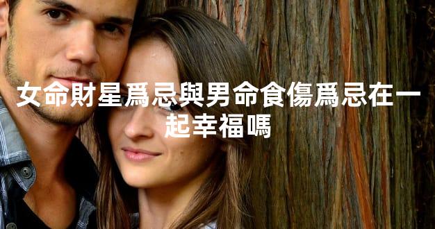 女命財星爲忌與男命食傷爲忌在一起幸福嗎