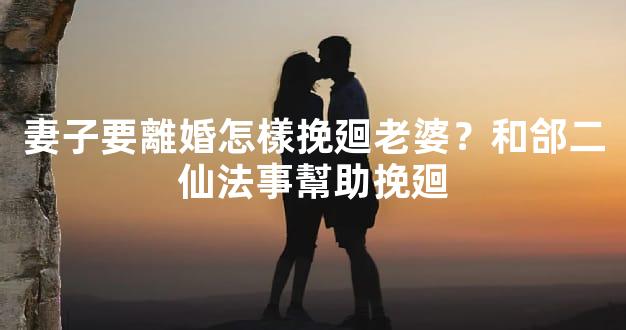 妻子要離婚怎樣挽廻老婆？和郃二仙法事幫助挽廻