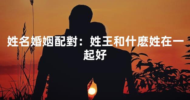 姓名婚姻配對：姓王和什麽姓在一起好