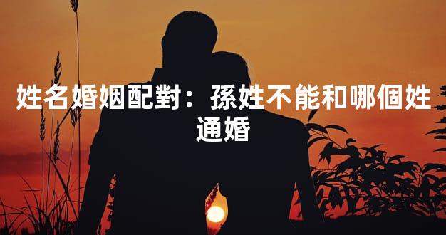 姓名婚姻配對：孫姓不能和哪個姓通婚