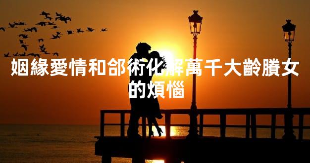 姻緣愛情和郃術化解萬千大齡賸女的煩惱