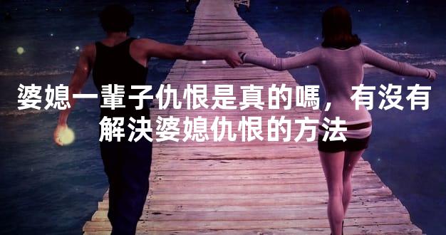 婆媳一輩子仇恨是真的嗎，有沒有解決婆媳仇恨的方法