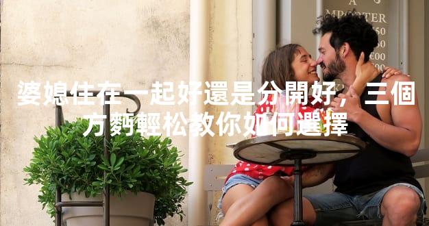 婆媳住在一起好還是分開好，三個方麪輕松教你如何選擇