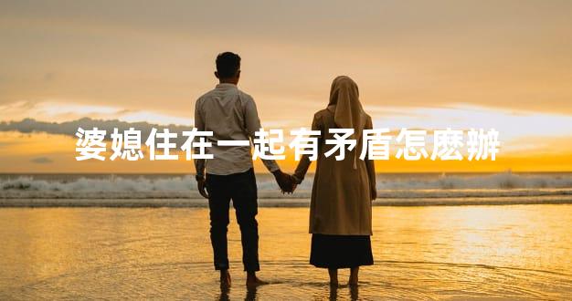 婆媳住在一起有矛盾怎麽辦