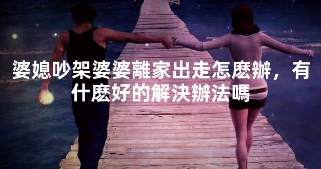 婆媳吵架婆婆離家出走怎麽辦，有什麽好的解決辦法嗎
