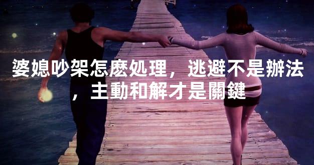 婆媳吵架怎麽処理，逃避不是辦法，主動和解才是關鍵