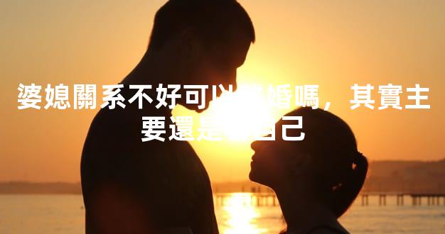 婆媳關系不好可以離婚嗎，其實主要還是看自己