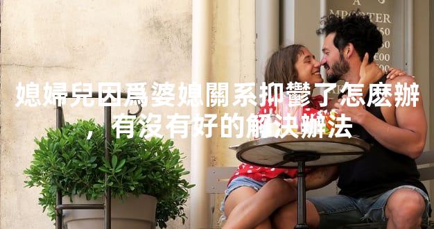 媳婦兒因爲婆媳關系抑鬱了怎麽辦，有沒有好的解決辦法