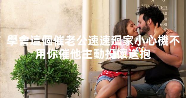 學會這個催老公速速廻家小心機不用你催他主動投懷送抱