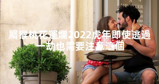 屬猴桃花運爛2022虎年即使逃過一劫也需要注意這個