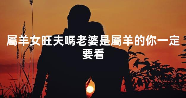 屬羊女旺夫嗎老婆是屬羊的你一定要看