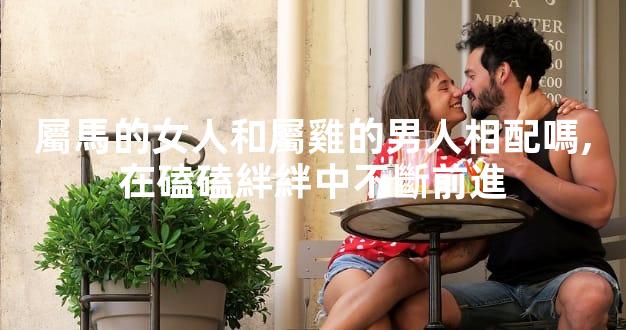 屬馬的女人和屬雞的男人相配嗎,在磕磕絆絆中不斷前進