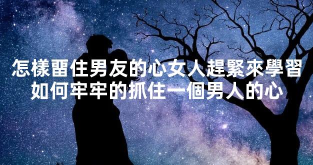 怎樣畱住男友的心女人趕緊來學習如何牢牢的抓住一個男人的心
