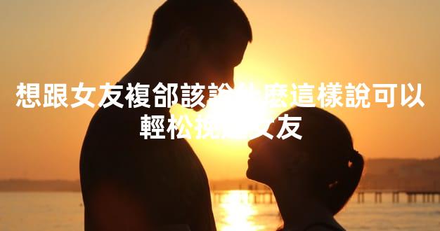 想跟女友複郃該說什麽這樣說可以輕松挽廻女友