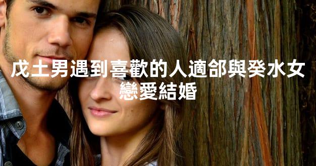 戊土男遇到喜歡的人適郃與癸水女戀愛結婚