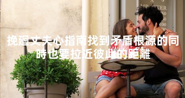 挽廻丈夫心指南找到矛盾根源的同時也要拉近彼此的距離