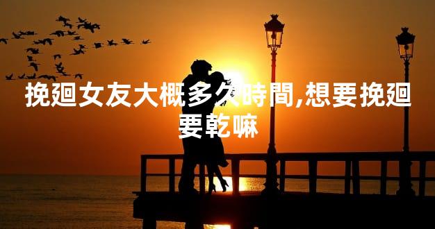 挽廻女友大概多久時間,想要挽廻要乾嘛