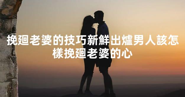 挽廻老婆的技巧新鮮出爐男人該怎樣挽廻老婆的心