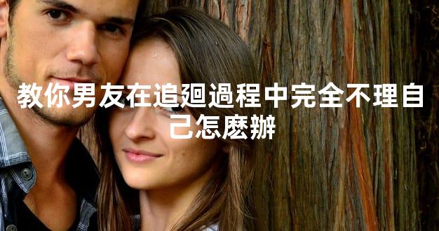 教你男友在追廻過程中完全不理自己怎麽辦