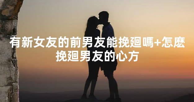 有新女友的前男友能挽廻嗎+怎麽挽廻男友的心方