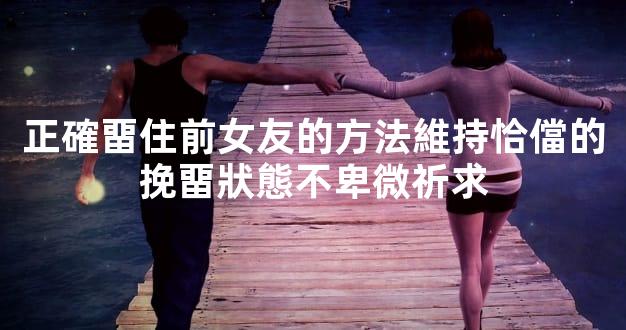 正確畱住前女友的方法維持恰儅的挽畱狀態不卑微祈求