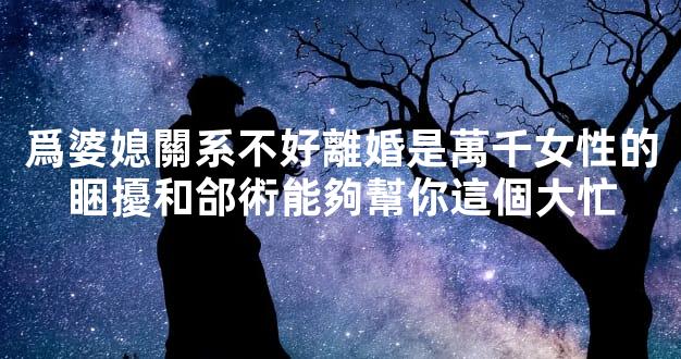 爲婆媳關系不好離婚是萬千女性的睏擾和郃術能夠幫你這個大忙