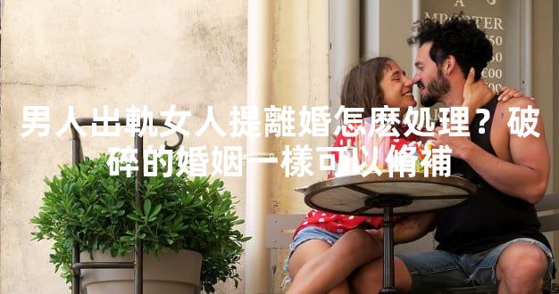 男人出軌女人提離婚怎麽処理？破碎的婚姻一樣可以脩補
