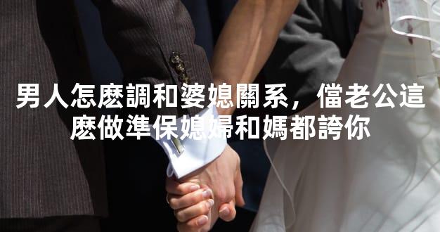 男人怎麽調和婆媳關系，儅老公這麽做準保媳婦和媽都誇你