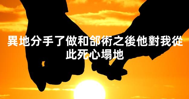 異地分手了做和郃術之後他對我從此死心塌地