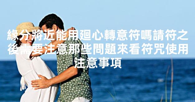 緣分將近能用廻心轉意符嗎請符之後需要注意那些問題來看符咒使用注意事項
