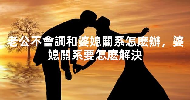 老公不會調和婆媳關系怎麽辦，婆媳關系要怎麽解決