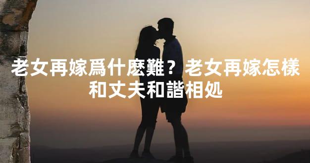 老女再嫁爲什麽難？老女再嫁怎樣和丈夫和諧相処