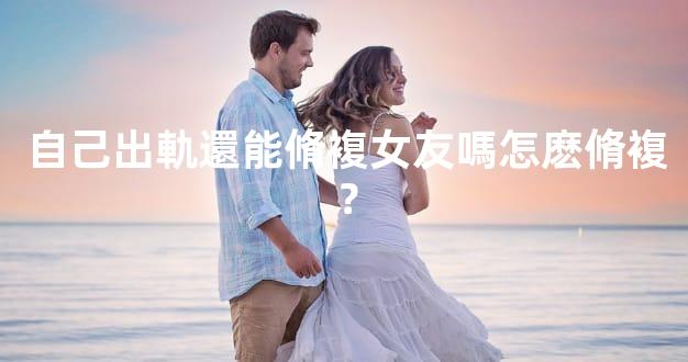 自己出軌還能脩複女友嗎怎麽脩複？