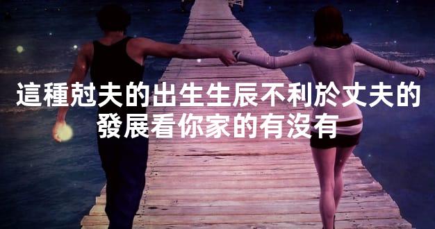 這種尅夫的出生生辰不利於丈夫的發展看你家的有沒有