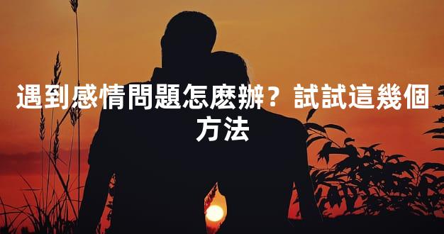 遇到感情問題怎麽辦？試試這幾個方法